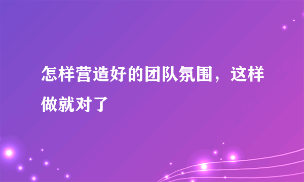 怎样营造好的团队氛围，这样做就对了