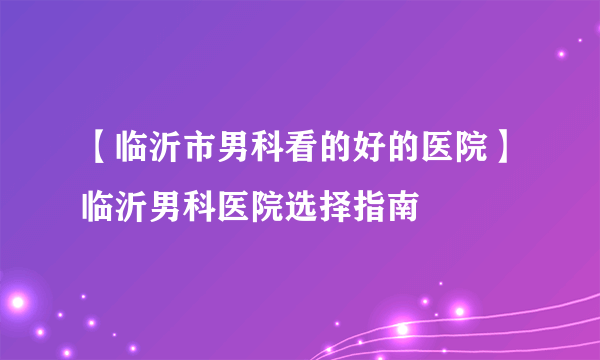 【临沂市男科看的好的医院】临沂男科医院选择指南