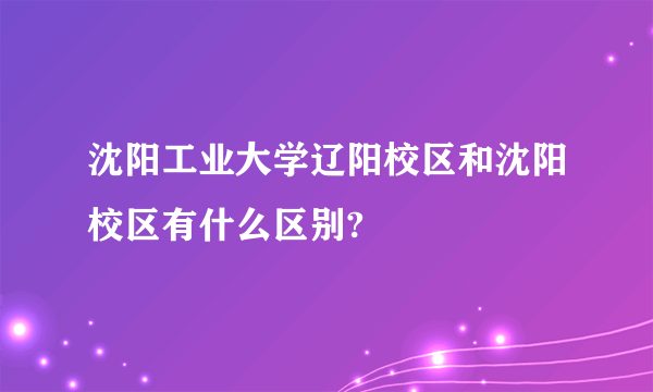 沈阳工业大学辽阳校区和沈阳校区有什么区别?