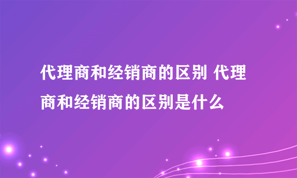 代理商和经销商的区别 代理商和经销商的区别是什么