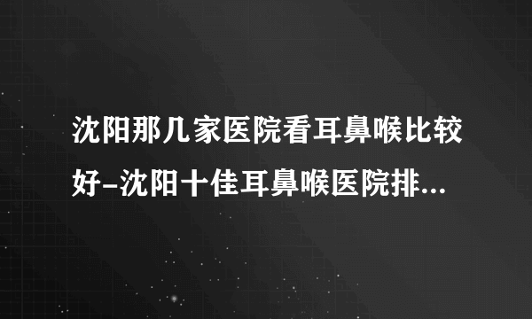 沈阳那几家医院看耳鼻喉比较好-沈阳十佳耳鼻喉医院排行名单？