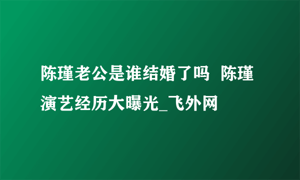 陈瑾老公是谁结婚了吗  陈瑾演艺经历大曝光_飞外网