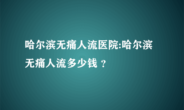 哈尔滨无痛人流医院:哈尔滨无痛人流多少钱 ？