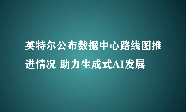 英特尔公布数据中心路线图推进情况 助力生成式AI发展