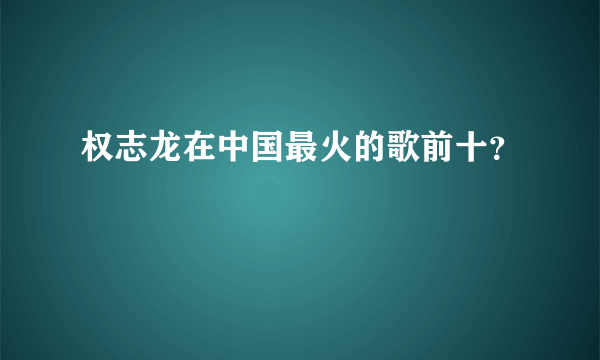 权志龙在中国最火的歌前十？