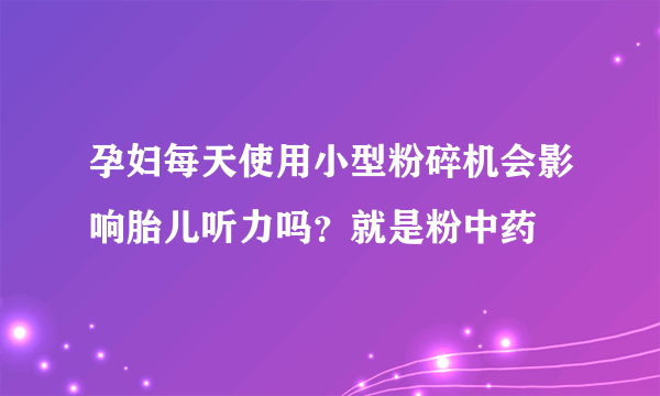 孕妇每天使用小型粉碎机会影响胎儿听力吗？就是粉中药