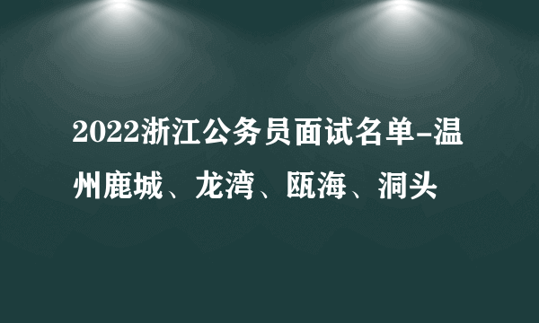 2022浙江公务员面试名单-温州鹿城、龙湾、瓯海、洞头