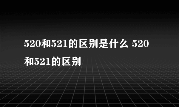 520和521的区别是什么 520和521的区别