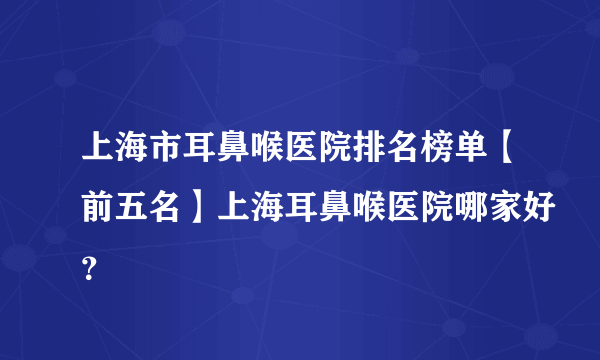 上海市耳鼻喉医院排名榜单【前五名】上海耳鼻喉医院哪家好？