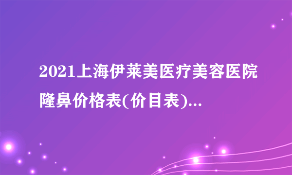 2021上海伊莱美医疗美容医院隆鼻价格表(价目表)怎么样?