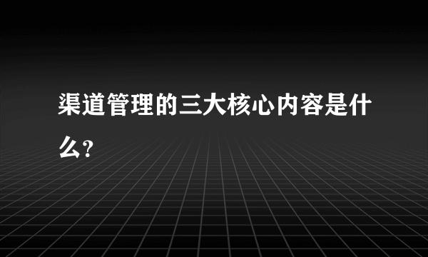 渠道管理的三大核心内容是什么？