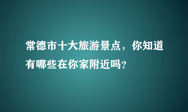 常德市十大旅游景点，你知道有哪些在你家附近吗？