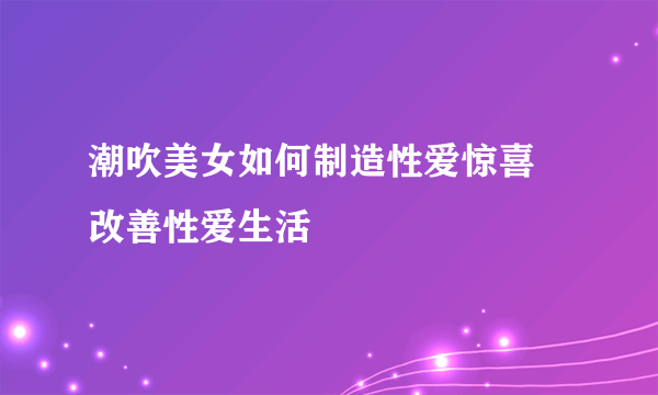 潮吹美女如何制造性爱惊喜 改善性爱生活