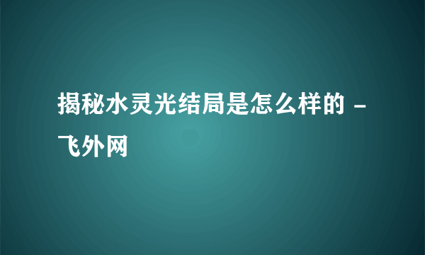 揭秘水灵光结局是怎么样的 - 飞外网