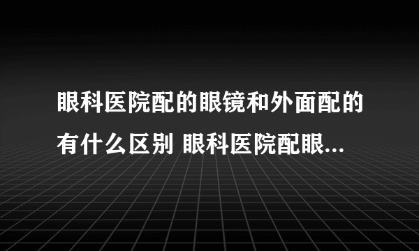 眼科医院配的眼镜和外面配的有什么区别 眼科医院配眼镜多少钱