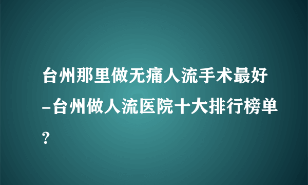 台州那里做无痛人流手术最好-台州做人流医院十大排行榜单？