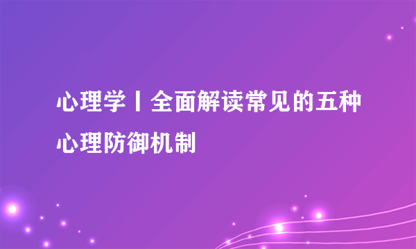 心理学丨全面解读常见的五种心理防御机制