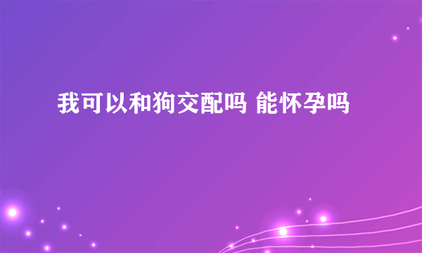 我可以和狗交配吗 能怀孕吗