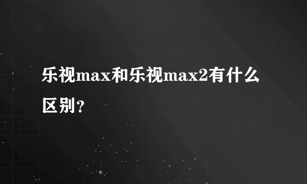 乐视max和乐视max2有什么区别？