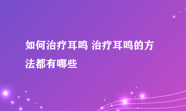 如何治疗耳鸣 治疗耳鸣的方法都有哪些