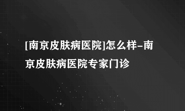 [南京皮肤病医院]怎么样-南京皮肤病医院专家门诊