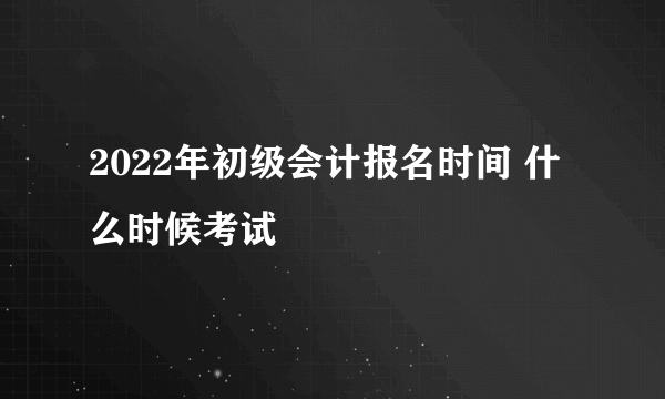 2022年初级会计报名时间 什么时候考试