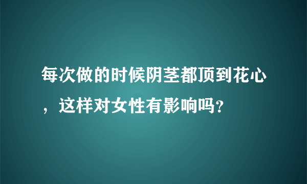 每次做的时候阴茎都顶到花心，这样对女性有影响吗？