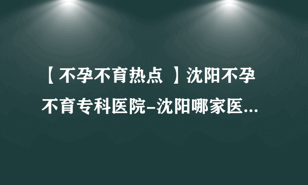 【不孕不育热点 】沈阳不孕不育专科医院-沈阳哪家医院治不孕不育【专家咨询】