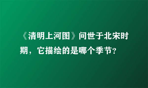 《清明上河图》问世于北宋时期，它描绘的是哪个季节？