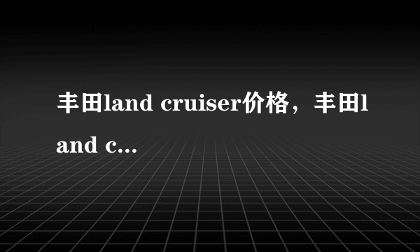 丰田land cruiser价格，丰田land cruiser是什么车多少钱