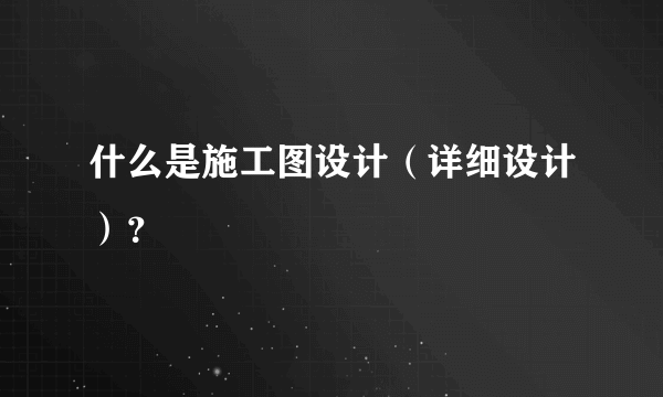 什么是施工图设计（详细设计）？