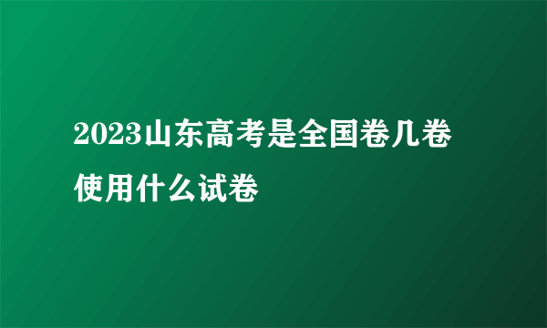 2023山东高考是全国卷几卷 使用什么试卷