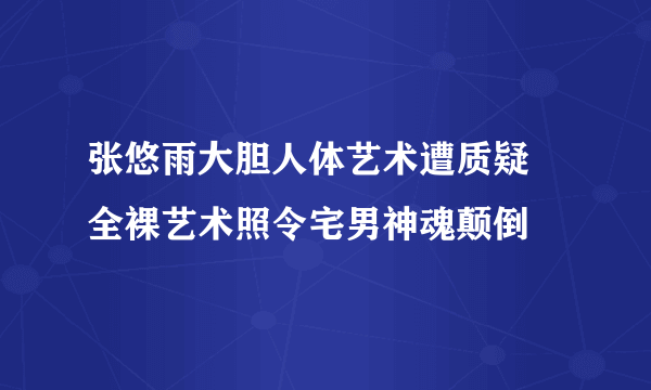 张悠雨大胆人体艺术遭质疑 全裸艺术照令宅男神魂颠倒