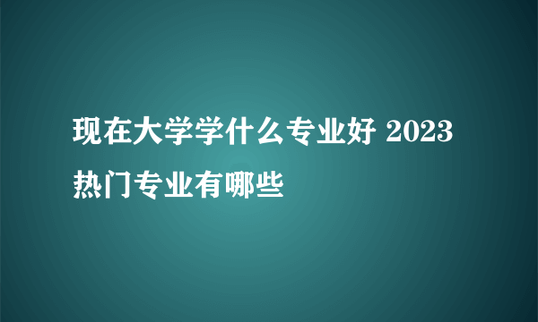 现在大学学什么专业好 2023热门专业有哪些