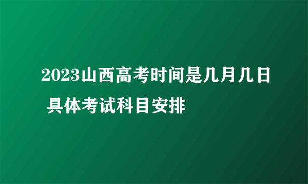 2023山西高考时间是几月几日 具体考试科目安排