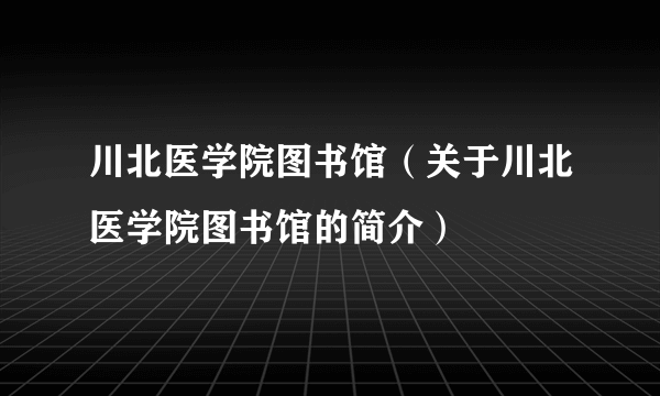 川北医学院图书馆（关于川北医学院图书馆的简介）