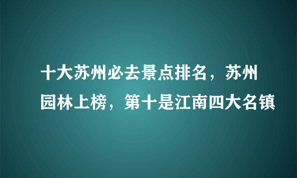 十大苏州必去景点排名，苏州园林上榜，第十是江南四大名镇