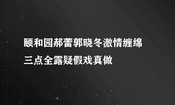 颐和园郝蕾郭晓冬激情缠绵  三点全露疑假戏真做