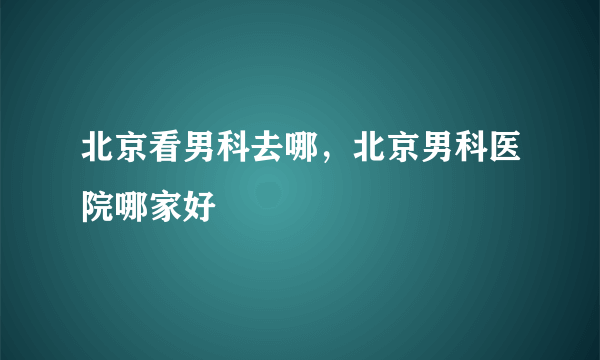 北京看男科去哪，北京男科医院哪家好