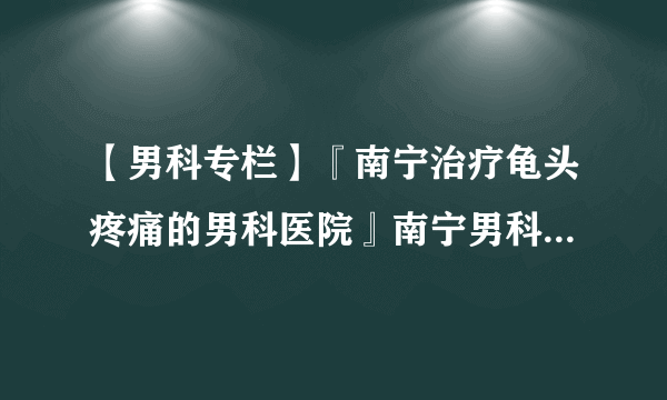 【男科专栏】『南宁治疗龟头疼痛的男科医院』南宁男科医院 「创建“