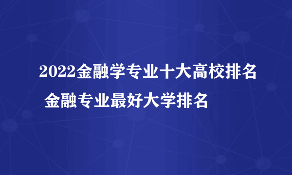 2022金融学专业十大高校排名 金融专业最好大学排名