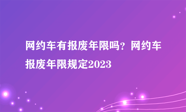 网约车有报废年限吗？网约车报废年限规定2023