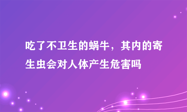 吃了不卫生的蜗牛，其内的寄生虫会对人体产生危害吗