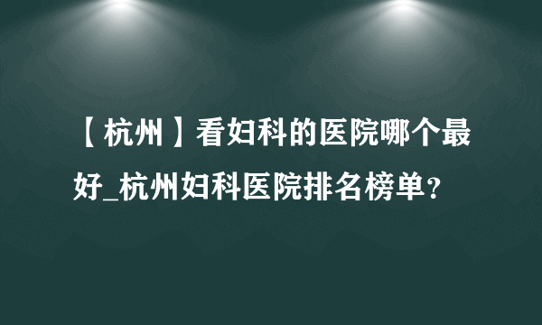 【杭州】看妇科的医院哪个最好_杭州妇科医院排名榜单？