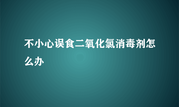 不小心误食二氧化氯消毒剂怎么办