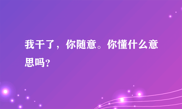 我干了，你随意。你懂什么意思吗？