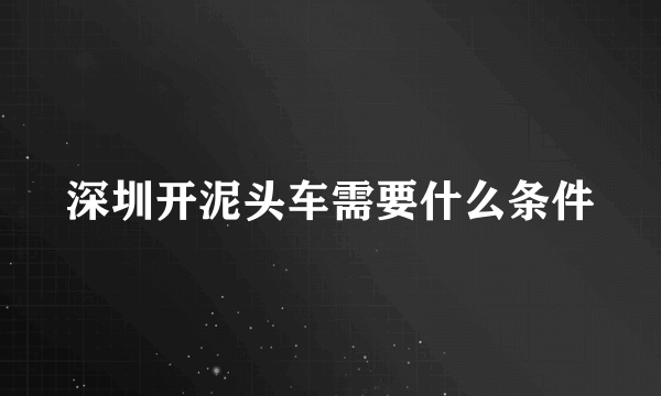 深圳开泥头车需要什么条件