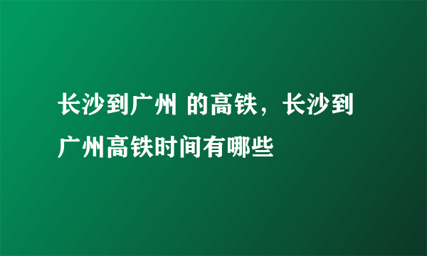 长沙到广州 的高铁，长沙到广州高铁时间有哪些