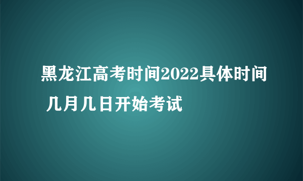 黑龙江高考时间2022具体时间 几月几日开始考试