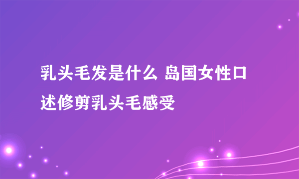 乳头毛发是什么 岛国女性口述修剪乳头毛感受